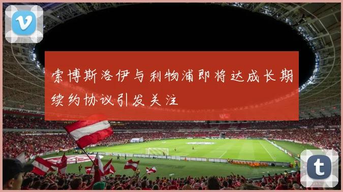 索博斯洛伊与利物浦即将达成长期续约协议引发关注