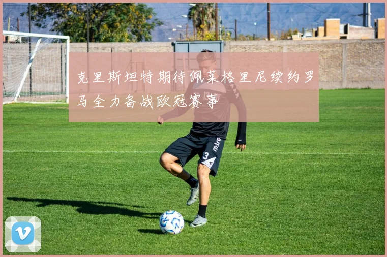 克里斯坦特期待佩莱格里尼续约罗马全力备战欧冠赛事