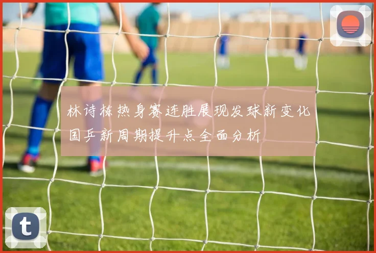 林诗栋热身赛连胜展现发球新变化国乒新周期提升点全面分析