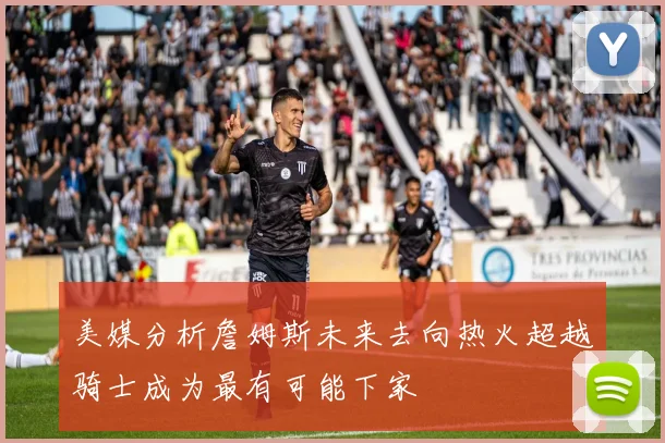 美媒分析詹姆斯未来去向热火超越骑士成为最有可能下家